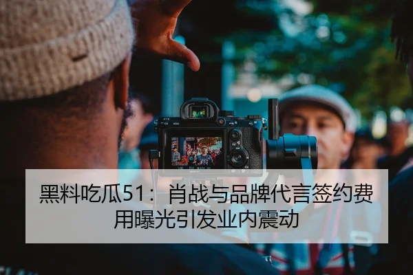 黑料吃瓜51：肖战与品牌代言签约费用曝光引发业内震动